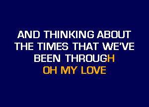 AND THINKING ABOUT
THE TIMES THAT WE'VE
BEEN THROUGH
OH MY LOVE