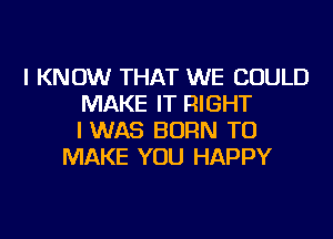 I KNOW THAT WE COULD
MAKE IT RIGHT
I WAS BORN TO
MAKE YOU HAPPY