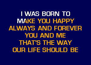 I WAS BORN TO
MAKE YOU HAPPY
ALWAYS AND FOREVER
YOU AND ME
THAT'S THE WAY
OUR LIFE SHOULD BE