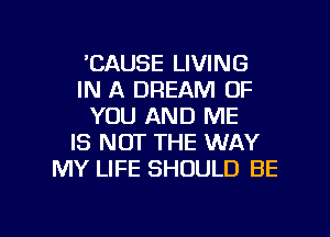 'CAUSE LIVING
IN A DREAM OF
YOU AND ME
IS NOT THE WAY
MY LIFE SHOULD BE

g
