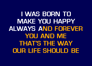 I WAS BORN TO
MAKE YOU HAPPY
ALWAYS AND FOREVER
YOU AND ME
THAT'S THE WAY
OUR LIFE SHOULD BE