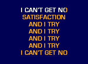 I CAN'T GET NO
SATISFACTION
AND I TRY
AND I TRY

AND I TRY
AND I TRY
I CANT GET NO