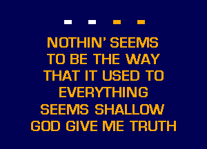 NOTHIN' SEEMS

TO BE THE WAY

THAT IT USED TO
EVERYTHING

SEEMS SHALLOW

GOD GIVE ME TRUTH l