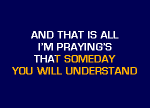 AND THAT IS ALL
I'M PRAYING'S
THAT SOMEDAY
YOU WILL UNDERSTAND