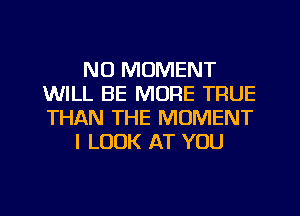 NO MOMENT
WILL BE MORE TRUE
THAN THE MOMENT

I LOOK AT YOU