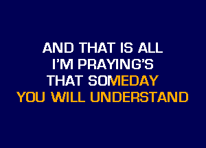 AND THAT IS ALL
I'M PRAYING'S
THAT SOMEDAY
YOU WILL UNDERSTAND