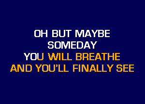 OH BUT MAYBE
SOMEDAY
YOU WILL BREATHE
AND YOU'LL FINALLY SEE