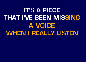 ITS A PIECE
THAT I'VE BEEN MISSING

A VOICE
WHEN I REALLY LISTEN