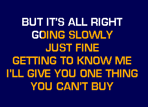 BUT ITS ALL RIGHT
GOING SLOWLY
JUST FINE
GETTING TO KNOW ME
I'LL GIVE YOU ONE THING
YOU CAN'T BUY