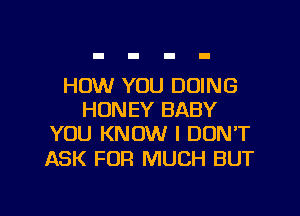 HOW YOU DOING
HONEY BABY
YOU KNOW I DON'T

ASK FOR MUCH BUT