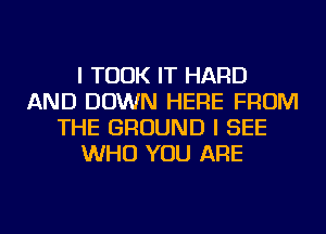 I TOOK IT HARD
AND DOWN HERE FROM
THE GROUND I SEE
WHO YOU ARE