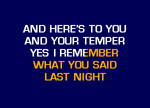 AND HERE'S TO YOU
AND YOUR TEMPER
YES I REMEMBER
WHAT YOU SAID
LAST NIGHT
