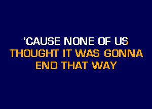 'CAUSE NONE OF US
THOUGHT IT WAS GONNA
END THAT WAY