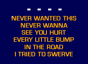 NEVER WANTED THIS
NEVER WANNA
SEE YOU HURT

EVERY LITTLE BUMP
IN THE ROAD
I TRIED TO SWERVE