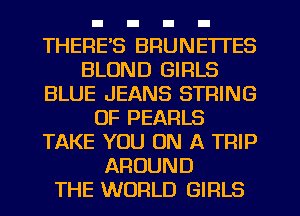 THERE'S BRUNE'ITES
BLOND GIRLS
BLUE JEANS STRING
OF PEARLS
TAKE YOU ON A TRIP
AROUND
THE WORLD GIRLS