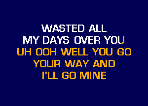 WASTED ALL
MY DAYS OVER YOU
UH OOH WELL YOU GO
YOUR WAY AND
I'LL GO MINE
