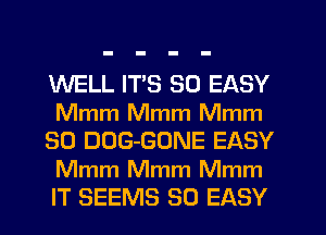 WELL ITS SO EASY
Mmm Mmm Mmm
SO DOG-GONE EASY

Mmm Mmm Mmm
IT SEEMS SO EASY