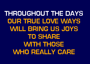 THROUGHOUT THE DAYS
OUR TRUE LOVE WAYS
WILL BRING US JOYS
TO SHARE
WITH THOSE
WHO REALLY CARE