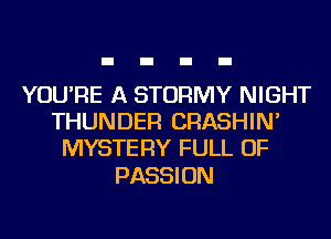 YOU'RE A STORMY NIGHT
THUNDER CRASHIN'
MYSTERY FULL OF

PASSI ON