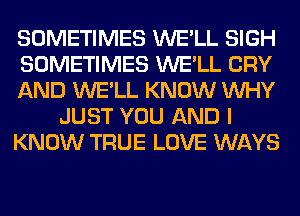 SOMETIMES WE'LL SIGH
SOMETIMES WE'LL CRY
AND WE'LL KNOW WHY
JUST YOU AND I
KNOW TRUE LOVE WAYS