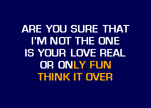 ARE YOU SURE THAT
I'M NOT THE ONE
IS YOUR LOVE REAL
OR ONLY FUN
THINK IT OVER

g