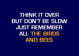 THINK IT OVER
BUT DON'T BE SLOW
JUST REMEMBER
ALL THE BIRDS
AND BEES