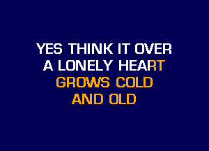 YES THINK IT OVER
A LONELY HEART

GROWS COLD
AND OLD