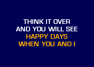 THINK IT OVER
AND YOU WILL SEE

HAPPY DAYS
WHEN YOU AND I