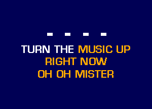 TURN THE MUSIC UP

RIGHT NOW
OH OH MISTER