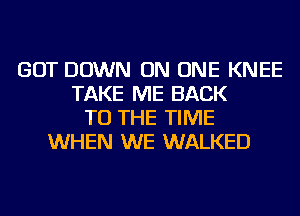 GOT DOWN ON ONE KNEE
TAKE ME BACK
TO THE TIME
WHEN WE WALKED