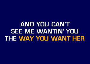 AND YOU CAN'T
SEE ME WANTIN' YOU
THE WAY YOU WANT HER