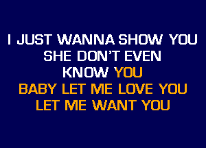 I JUST WANNA SHOW YOU
SHE DON'T EVEN
KNOW YOU
BABY LET ME LOVE YOU
LET ME WANT YOU