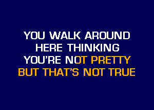 YOU WALK AROUND
HERE THINKING
YOU'RE NOT PRE'ITY
BUT THAT'S NOT TRUE