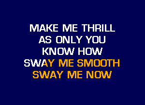 MAKE ME THRILL
AS ONLY YOU
KNOW HOW

SWAY ME SMOOTH
SWAY ME NOW