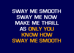 SWAY ME SMOOTH
SWAY ME NOW
MAKE ME THRILL

AS ONLY YOU
KNOW HOW
SWAY ME SMOOTH

g
