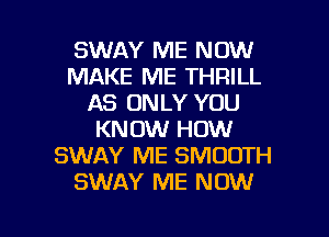 SWAY ME NOW
MAKE ME THRILL
AS ONLY YOU
KNOW HOW
SWAY ME SMOOTH
SWAY ME NOW

g