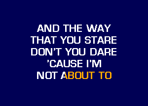 AND THE WAY
THAT YOU STARE
DON'T YOU DARE

DAUSE I'M
NOT ABOUT TO