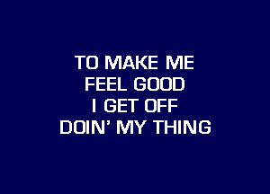 TO MAKE ME
FEEL GOOD

I GET OFF
DDIN' MY THING