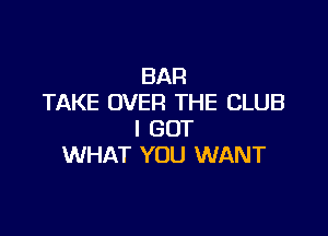 BAR
TAKE OVER THE CLUB

I GOT
WHAT YOU WANT