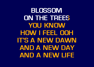BLOSSOM
ON THE TREES
YOU KNOW
HOW I FEEL 00H
IT'S A NEW DAWN
AND A NEW DAY

AND A NEW LIFE l