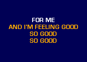 FOR ME
AND I'M FEELING GOOD

SO GOOD
SO GOOD