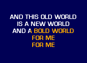 AND THIS OLD WORLD
IS A NEW WORLD
AND A BOLD WORLD
FOR ME
FOR ME
