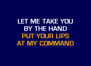 LET ME TAKE YOU
BY THE HAND

PUT YOUR LIPS
AT MY COMMAND