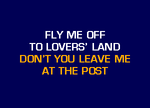 FLY ME OFF
TO LOVERS' LAND
DON'T YOU LEAVE ME
AT THE POST