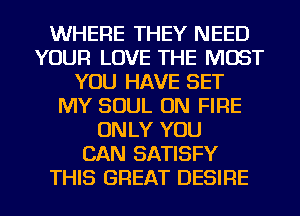 WHERE THEY NEED
YOUR LOVE THE MOST
YOU HAVE SET
MY SOUL ON FIRE
ONLY YOU
CAN SATISFY
THIS GREAT DESIRE