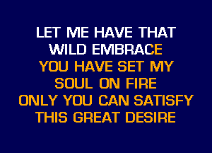LET ME HAVE THAT
WILD EMBRACE
YOU HAVE SET MY
SOUL ON FIRE
ONLY YOU CAN SATISFY
THIS GREAT DESIRE