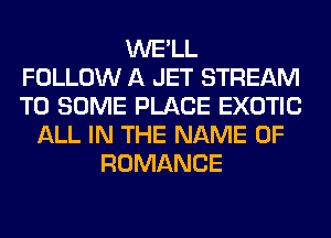 WE'LL
FOLLOW A JET STREAM
T0 SOME PLACE EXOTIC

ALL IN THE NAME OF
ROMANCE