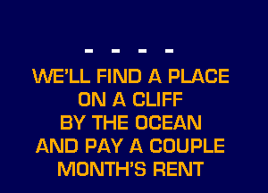 WE'LL FIND A PLACE
ON A CLIFF
BY THE OCEAN
AND PAY A COUPLE
MONTH'S RENT