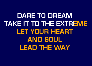 DARE TO DREAM
TAKE IT TO THE EXTREME
LET YOUR HEART
AND SOUL
LEAD THE WAY