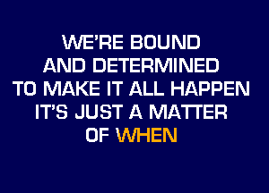 WERE BOUND
AND DETERMINED
TO MAKE IT ALL HAPPEN
ITS JUST A MATTER
OF WHEN